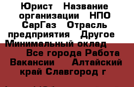 Юрист › Название организации ­ НПО СарГаз › Отрасль предприятия ­ Другое › Минимальный оклад ­ 15 000 - Все города Работа » Вакансии   . Алтайский край,Славгород г.